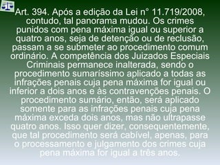 Art. 394. Após a edição da Lei n° 11.719/2008, contudo, tal panorama mudou. Os crimes punidos com pena máxima igual ou superior a quatro anos, seja de detenção ou de reclusão, passam a se submeter ao procedimento comum ordinário. A competência dos Juizados Especiais Criminais permanece inalterada, sendo o procedimento sumaríssimo aplicado a todas as infrações penais cuja pena máxima for igual ou inferior a dois anos e às contravenções penais. O procedimento sumário, então, será aplicado somente para as infrações penais cuja pena máxima exceda dois anos, mas não ultrapasse quatro anos. Isso quer dizer, consequentemente, que tal procedimento será cabível, apenas, para o processamento e julgamento dos crimes cuja pena máxima for igual a três anos. 