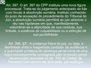 Art. 397. O art. 397 do CPP instituiu uma nova figura processual. Trata-se do julgamento antecipado da lide com fincas à absolvição sumária. Instituto conhecido do juízo de acusação do procedimento do Tribunal do Júri, a absolvição sumária permitirá ao juiz absolver o réu nas hipóteses em que, manifestamente, vislumbrar-se a atipicidade de sua conduta, sua licitude, a ausência de culpabilidade ou a extinção de sua punibilidade. Art. 399, §2°. A presença física do juiz, ou seja, a identidade entre o magistrado condutor da audiência e a autoridade prolatora da sentença penal torna-se uma regra expressamente consagrada pelo processo penal. As exceções previstas no art. 132 do Código de Processo Civil devem ser aplicadas, por analogia. 