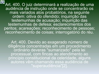Art. 400. O juiz determinará a realização de uma audiência de instrução onde se concentrarão os mais variados atos probatórios, na seguinte ordem: oitiva do ofendido; inquirição das testemunhas de acusação; inquirição das testemunhas de defesa; esclarecimentos dos peritos; acareações; reconhecimento de pessoas; reconhecimento de coisas; interrogatório do réu. Art. 400. Devido ao exagerado número de diligência concentradas em um procedimento ordinário deveras "sumarizado" pela lei processual, com fincas ao atendimento ao princípio constitucional da celeridade, alguns autores vêm chamando essa audiência de "superaudiência"[2]. 
