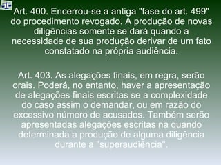 Art. 400. Encerrou-se a antiga "fase do art. 499" do procedimento revogado. A produção de novas diligências somente se dará quando a necessidade de sua produção derivar de um fato constatado na própria audiência. Art. 403. As alegações finais, em regra, serão orais. Poderá, no entanto, haver a apresentação de alegações finais escritas se a complexidade do caso assim o demandar, ou em razão do excessivo número de acusados. Também serão apresentadas alegações escritas na quando determinada a produção de alguma diligência durante a "superaudiência". 