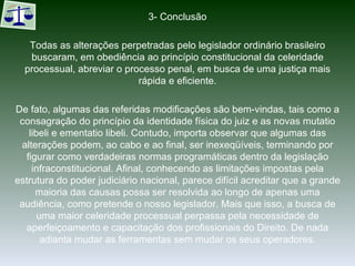 3- Conclusão Todas as alterações perpetradas pelo legislador ordinário brasileiro buscaram, em obediência ao princípio constitucional da celeridade processual, abreviar o processo penal, em busca de uma justiça mais rápida e eficiente. De fato, algumas das referidas modificações são bem-vindas, tais como a consagração do princípio da identidade física do juiz e as novas mutatio libeli e ementatio libeli. Contudo, importa observar que algumas das alterações podem, ao cabo e ao final, ser inexeqüíveis, terminando por figurar como verdadeiras normas programáticas dentro da legislação infraconstitucional. Afinal, conhecendo as limitações impostas pela estrutura do poder judiciário nacional, parece difícil acreditar que a grande maioria das causas possa ser resolvida ao longo de apenas uma audiência, como pretende o nosso legislador. Mais que isso, a busca de uma maior celeridade processual perpassa pela necessidade de aperfeiçoamento e capacitação dos profissionais do Direito. De nada adianta mudar as ferramentas sem mudar os seus operadores. 