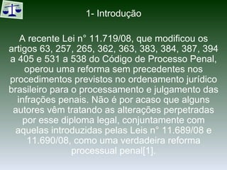 1- Introdução A recente Lei n° 11.719/08, que modificou os artigos 63, 257, 265, 362, 363, 383, 384, 387, 394 a 405 e 531 a 538 do Código de Processo Penal, operou uma reforma sem precedentes nos procedimentos previstos no ordenamento jurídico brasileiro para o processamento e julgamento das infrações penais. Não é por acaso que alguns autores vêm tratando as alterações perpetradas por esse diploma legal, conjuntamente com aquelas introduzidas pelas Leis n° 11.689/08 e 11.690/08, como uma verdadeira reforma processual penal[1]. 