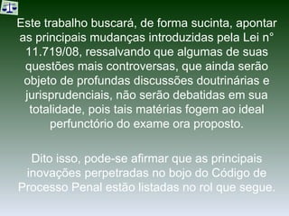 Este trabalho buscará, de forma sucinta, apontar as principais mudanças introduzidas pela Lei n° 11.719/08, ressalvando que algumas de suas questões mais controversas, que ainda serão objeto de profundas discussões doutrinárias e jurisprudenciais, não serão debatidas em sua totalidade, pois tais matérias fogem ao ideal perfunctório do exame ora proposto. Dito isso, pode-se afirmar que as principais inovações perpetradas no bojo do Código de Processo Penal estão listadas no rol que segue. 