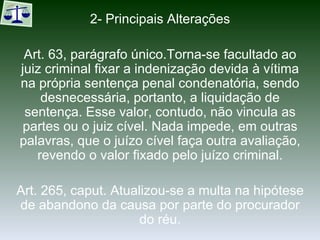 2- Principais Alterações Art. 63, parágrafo único.Torna-se facultado ao juiz criminal fixar a indenização devida à vítima na própria sentença penal condenatória, sendo desnecessária, portanto, a liquidação de sentença. Esse valor, contudo, não vincula as partes ou o juiz cível. Nada impede, em outras palavras, que o juízo cível faça outra avaliação, revendo o valor fixado pelo juízo criminal. Art. 265, caput. Atualizou-se a multa na hipótese de abandono da causa por parte do procurador do réu. 