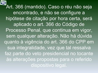 Art. 366 (mantido). Caso o réu não seja encontrado, e não se configure a hipótese de citação por hora certa, será aplicado o art. 366 do Código de Processo Penal, que continua em vigor, sem qualquer alteração. Não há dúvida quanto à vigência do art. 366 do CPP em sua integralidade, vez que tal ressalva faz parte do veto presidencial no tocante às alterações propostas para o referido dispositivo legal. 
