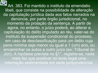 Art. 383. Foi mantido o instituto da emendatio libeli, que consiste na possibilidade de alteração da capitulação jurídica dada aos fatos narrados na denúncia, por parte órgão jurisdicional, no momento da prolação da sentença. A partir de agora, no entanto, o juízo poderá, ao alterar a capitulação do delito imputado ao réu, valer-se do instituto da suspensão condicional do processo, em caso de desclassificação para um delito cuja pena mínima seja menor ou igual a 1 (um) ano, ou encaminhar os autos a outro juízo (ex: Tribunal do Júri). A hipótese prevista no §1°, registre-se, nada mais fez que positivar no texto legal uma orientação sedimentada em sede jurisprudencial. 