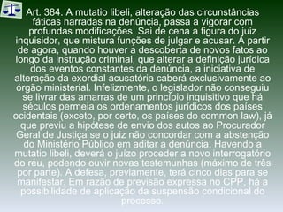 Art. 384. A mutatio libeli, alteração das circunstâncias fáticas narradas na denúncia, passa a vigorar com profundas modificações. Sai de cena a figura do juiz inquisidor, que mistura funções de julgar e acusar. A partir de agora, quando houver a descoberta de novos fatos ao longo da instrução criminal, que alterar a definição jurídica dos eventos constantes da denúncia, a iniciativa de alteração da exordial acusatória caberá exclusivamente ao órgão ministerial. Infelizmente, o legislador não conseguiu se livrar das amarras de um princípio inquisitivo que há séculos permeia os ordenamentos jurídicos dos países ocidentais (exceto, por certo, os países do common law), já que previu a hipótese de envio dos autos ao Procurador Geral de Justiça se o juiz não concordar com a abstenção do Ministério Público em aditar a denúncia. Havendo a mutatio libeli, deverá o juízo proceder a novo interrogatório do réu, podendo ouvir novas testemunhas (máximo de três por parte). A defesa, previamente, terá cinco dias para se manifestar. Em razão de previsão expressa no CPP, há a possibilidade de aplicação da suspensão condicional do processo. 