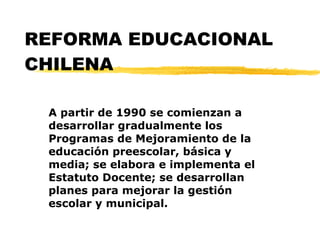 REFORMA EDUCACIONAL CHILENA A partir de 1990 se comienzan a desarrollar gradualmente los Programas de Mejoramiento de la educación preescolar, básica y media; se elabora e implementa el Estatuto Docente; se desarrollan planes para mejorar la gestión escolar y municipal. 