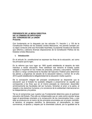 PRESIDENTE DE LA MESA DIRECTIVA
DE LA CÁMARA DE DIPUTADOS
DEL CONGRESO DE LA UNIÓN
Presente.
Con fundamento en lo dispuesto por los artículos 71, fracción I, y 135 de la
Constitución Política de los Estados Unidos Mexicanos, me permito someter por
su digno conducto ante esa Honorable Asamblea, la presente iniciativa de Decreto
que reforma y adiciona diversas disposiciones de la Constitución Política de los
Estados Unidos Mexicanos.
I. Introducción
En el artículo 3o. constitucional se expresan los fines de la educación, así como
los principios que la rigen.
En la reforma que tuvo lugar en 1993 quedó establecido el derecho de todo
individuo a recibir educación. Para satisfacer ese derecho el Estado queda
obligado a impartirla en los niveles de prescolar, primaria y secundaria. También
se elevó a rango constitucional la facultad del Ejecutivo Federal para determinar
los planes y programas de estudio de la educación básica y normal. En el año
2012 quedó establecida la obligatoriedad de la educación media superior.
De la concepción integral del precepto constitucional se desprende que la
educación que el Estado ha quedado obligado a proporcionar es aquella que
corresponda a los fines que en el mismo precepto se mencionan: desarrollar
armónicamente las facultades del ser humano, fomentar el amor a la patria, el
respeto a los derechos humanos y la conciencia de la solidaridad internacional en
la independencia y la justicia.
Tal es el compromiso que nuestra Ley Fundamental determina para el quehacer
educativo del Estado. Para ello es indispensable que en cada centro escolar tenga
lugar el aprendizaje orientado a la consecución de los mencionados fines, y que
éste se produzca en el marco de los principios enunciados por el propio mandato:
el laicismo, el progreso científico, la democracia, el nacionalismo, la mejor
convivencia, el aprecio y respeto por la diversidad cultural, por la igualdad de la
 