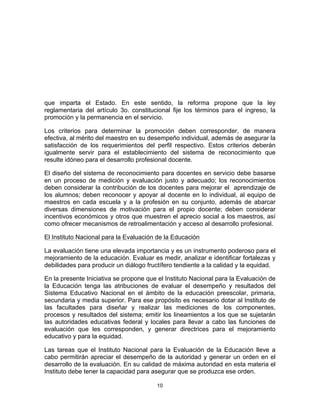 10	
  
	
  
que imparta el Estado. En este sentido, la reforma propone que la ley
reglamentaria del artículo 3o. constitucional fije los términos para el ingreso, la
promoción y la permanencia en el servicio.
Los criterios para determinar la promoción deben corresponder, de manera
efectiva, al mérito del maestro en su desempeño individual, además de asegurar la
satisfacción de los requerimientos del perfil respectivo. Estos criterios deberán
igualmente servir para el establecimiento del sistema de reconocimiento que
resulte idóneo para el desarrollo profesional docente.
El diseño del sistema de reconocimiento para docentes en servicio debe basarse
en un proceso de medición y evaluación justo y adecuado; los reconocimientos
deben considerar la contribución de los docentes para mejorar el aprendizaje de
los alumnos; deben reconocer y apoyar al docente en lo individual, al equipo de
maestros en cada escuela y a la profesión en su conjunto, además de abarcar
diversas dimensiones de motivación para el propio docente; deben considerar
incentivos económicos y otros que muestren el aprecio social a los maestros, así
como ofrecer mecanismos de retroalimentación y acceso al desarrollo profesional.
El Instituto Nacional para la Evaluación de la Educación
La evaluación tiene una elevada importancia y es un instrumento poderoso para el
mejoramiento de la educación. Evaluar es medir, analizar e identificar fortalezas y
debilidades para producir un diálogo fructífero tendiente a la calidad y la equidad.
En la presente Iniciativa se propone que el Instituto Nacional para la Evaluación de
la Educación tenga las atribuciones de evaluar el desempeño y resultados del
Sistema Educativo Nacional en el ámbito de la educación preescolar, primaria,
secundaria y media superior. Para ese propósito es necesario dotar al Instituto de
las facultades para diseñar y realizar las mediciones de los componentes,
procesos y resultados del sistema; emitir los lineamientos a los que se sujetarán
las autoridades educativas federal y locales para llevar a cabo las funciones de
evaluación que les corresponden, y generar directrices para el mejoramiento
educativo y para la equidad.
Las tareas que el Instituto Nacional para la Evaluación de la Educación lleve a
cabo permitirán apreciar el desempeño de la autoridad y generar un orden en el
desarrollo de la evaluación. En su calidad de máxima autoridad en esta materia el
Instituto debe tener la capacidad para asegurar que se produzca ese orden.
 