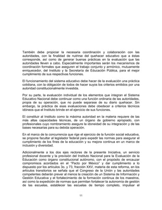 11	
  
	
  
También debe propiciar la necesaria coordinación y colaboración con las
autoridades, con la finalidad de nutrirse del quehacer educativo que a éstas
corresponde, así como de generar buenas prácticas en la evaluación que las
autoridades lleven a cabo. Especialmente importantes serán los mecanismos de
coordinación formales que aseguren el trabajo conjunto y armónico, mutuamente
enriquecedor, del Instituto y la Secretaría de Educación Pública, para el mejor
cumplimiento de sus respectivas funciones.
El funcionamiento del sistema educativo debe hacer de la evaluación una práctica
cotidiana, con la obligación de todos de hacer suyos los criterios emitidos por una
autoridad constitucionalmente investida.
Por su parte, la evaluación individual de los elementos que integran el Sistema
Educativo Nacional debe continuar como una función ordinaria de las autoridades,
propia de su operación, que no puede separase de su diario quehacer. Sin
embargo, la práctica de esas evaluaciones debe obedecer a criterios técnicos
idóneos que el Instituto brinde en el ejercicio de sus funciones.
El constituir al Instituto como la máxima autoridad en la materia requiere de las
más altas capacidades técnicas, de un órgano de gobierno apropiado, con
profesionales cuyo nombramiento asegure la idoneidad de su integración y de las
bases necesarias para su debida operación.
En el marco de la concurrencia que rige el ejercicio de la función social educativa,
se propone facultar al legislador federal para expedir las normas para asegurar el
cumplimiento de los fines de la educación y su mejora continua en un marco de
inclusión y diversidad.
Adicionalmente a los dos ejes rectores de la presente Iniciativa, un servicio
profesional docente y la previsión del Instituto Nacional para la Evaluación de la
Educación como órgano constitucional autónomo, con el propósito de encauzar
compromisos acordados en el “Pacto por México” y dar cumplimiento a lo
dispuesto por los artículos 3o. y 73, fracción XXV, materia de esta reforma, en los
artículos transitorios se señala que el Congreso de la Unión y las autoridades
competentes deberán prever al menos la creación de un Sistema de Información y
Gestión Educativa y el fortalecimiento de la formación continua de los maestros,
así como la expedición de normas que permitan fortalecer la autonomía de gestión
de las escuelas, establecer las escuelas de tiempo completo, impulsar el
 