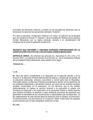 12	
  
	
  
suministro de alimentos nutritivos y prohibir en las escuelas los alimentos que no
favorezcan la salud de los educandos, llamados “chatarra”.
Por todo lo expuesto, el Ejecutivo Federal a mi cargo, en ejercicio de la facultad
que me confiere el artículo 71, fracción I, de la Constitución Política de los Estados
Unidos Mexicanos, por su digno conducto, somete a la consideración del
Congreso de la Unión la siguiente iniciativa de
DECRETO QUE REFORMA Y ADICIONA DIVERSAS DISPOSICIONES DE LA
CONSTITUCIÓN POLÍTICA DE LOS ESTADOS UNIDOS MEXICANOS
ARTÍCULO ÚNICO.- Se reforman los artículos 3o., fracciones III, VII y VIII, y 73,
fracción XXV; y se adiciona la fracción IX al artículo 3o., de la Constitución Política
de los Estados Unidos Mexicanos, para quedar como sigue:
“Artículo 3o. …
…
I. y II. …
III. Para dar pleno cumplimiento a lo dispuesto en el segundo párrafo y en la
fracción II, el Ejecutivo Federal determinará los planes y programas de estudio de
la educación preescolar, primaria, secundaria y normal para toda la República.
Para tales efectos, el Ejecutivo Federal considerará la opinión de los gobiernos de
las entidades federativas y del Distrito Federal, así como de los diversos sectores
sociales involucrados en la educación, en los términos que la ley señale.
Adicionalmente, el ingreso al servicio docente y la promoción a cargos con
funciones de dirección o de supervisión en la educación básica y media superior
que imparta el Estado, se llevarán a cabo mediante concursos de oposición que
garanticen la idoneidad de los conocimientos y capacidades que correspondan. La
ley reglamentaria de este artículo fijará los términos para el ingreso, la promoción,
el reconocimiento y la permanencia en el servicio. Serán nulos todos los ingresos
y promociones que no sean otorgados conforme a la ley;
IV. a VI. …
 