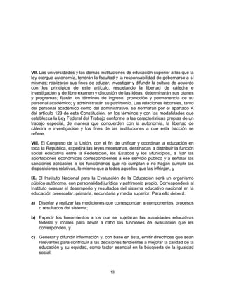 13	
  
	
  
VII. Las universidades y las demás instituciones de educación superior a las que la
ley otorgue autonomía, tendrán la facultad y la responsabilidad de gobernarse a sí
mismas; realizarán sus fines de educar, investigar y difundir la cultura de acuerdo
con los principios de este artículo, respetando la libertad de cátedra e
investigación y de libre examen y discusión de las ideas; determinarán sus planes
y programas; fijarán los términos de ingreso, promoción y permanencia de su
personal académico; y administrarán su patrimonio. Las relaciones laborales, tanto
del personal académico como del administrativo, se normarán por el apartado A
del artículo 123 de esta Constitución, en los términos y con las modalidades que
establezca la Ley Federal del Trabajo conforme a las características propias de un
trabajo especial, de manera que concuerden con la autonomía, la libertad de
cátedra e investigación y los fines de las instituciones a que esta fracción se
refiere;
VIII. El Congreso de la Unión, con el fin de unificar y coordinar la educación en
toda la República, expedirá las leyes necesarias, destinadas a distribuir la función
social educativa entre la Federación, los Estados y los Municipios, a fijar las
aportaciones económicas correspondientes a ese servicio público y a señalar las
sanciones aplicables a los funcionarios que no cumplan o no hagan cumplir las
disposiciones relativas, lo mismo que a todos aquellos que las infrinjan, y
IX. El Instituto Nacional para la Evaluación de la Educación será un organismo
público autónomo, con personalidad jurídica y patrimonio propio. Corresponderá al
Instituto evaluar el desempeño y resultados del sistema educativo nacional en la
educación preescolar, primaria, secundaria y media superior. Para ello deberá:
a) Diseñar y realizar las mediciones que correspondan a componentes, procesos
o resultados del sistema;
b) Expedir los lineamientos a los que se sujetarán las autoridades educativas
federal y locales para llevar a cabo las funciones de evaluación que les
corresponden, y
c) Generar y difundir información y, con base en ésta, emitir directrices que sean
relevantes para contribuir a las decisiones tendientes a mejorar la calidad de la
educación y su equidad, como factor esencial en la búsqueda de la igualdad
social.
 