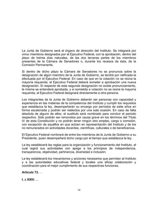 14	
  
	
  
La Junta de Gobierno será el órgano de dirección del Instituto. Se integrará por
cinco miembros designados por el Ejecutivo Federal, con la aprobación, dentro del
plazo de treinta días naturales, de las dos terceras partes de los miembros
presentes de la Cámara de Senadores o, durante los recesos de ésta, de la
Comisión Permanente.
Si dentro de dicho plazo la Cámara de Senadores no se pronuncia sobre la
designación de algún miembro de la Junta de Gobierno, se tendrá por ratificada la
efectuada por el Ejecutivo Federal. En caso de que en la votación no se reúna la
mayoría requerida, el Ejecutivo Federal deberá someter a aprobación una nueva
designación. Si respecto de esta segunda designación no existe pronunciamiento,
la misma se entenderá aprobada, y si sometida a votación no se reúne la mayoría
requerida, el Ejecutivo Federal designará directamente a otra persona.
Los integrantes de la Junta de Gobierno deberán ser personas con capacidad y
experiencia en las materias de la competencia del Instituto y cumplir los requisitos
que establezca la ley, desempeñarán su encargo por períodos de siete años en
forma escalonada y podrán ser reelectos por una sola ocasión. En caso de falta
absoluta de alguno de ellos, el sustituto será nombrado para concluir el periodo
respectivo. Sólo podrán ser removidos por causa grave en los términos del Título
IV de esta Constitución y no podrán tener ningún otro empleo, cargo o comisión,
con excepción de aquéllos en que actúen en representación del Instituto y de los
no remunerados en actividades docentes, científicas, culturales o de beneficencia.
El Ejecutivo Federal nombrará de entre los miembros de la Junta de Gobierno a su
Presidente, quien desempeñará dicho cargo por el tiempo que establezca la ley.
La ley establecerá las reglas para la organización y funcionamiento del Instituto, el
cual regirá sus actividades con apego a los principios de independencia,
transparencia, objetividad, pertinencia, diversidad e inclusión.
La ley establecerá los mecanismos y acciones necesarios que permitan al Instituto
y a las autoridades educativas federal y locales una eficaz colaboración y
coordinación para el mejor cumplimiento de sus respectivas funciones.
Artículo 73. …
I. a XXIV. ...
 