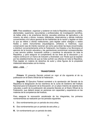 15	
  
	
  
XXV. Para establecer, organizar y sostener en toda la República escuelas rurales,
elementales, superiores, secundarias y profesionales; de investigación científica,
de bellas artes y de enseñanza técnica, escuelas prácticas de agricultura y de
minería, de artes y oficios, museos, bibliotecas, observatorios y demás institutos
concernientes a la cultura general de los habitantes de la nación y legislar en todo
lo que se refiere a dichas instituciones; para legislar sobre vestigios o restos
fósiles y sobre monumentos arqueológicos, artísticos e históricos, cuya
conservación sea de interés nacional; así como para dictar las leyes encaminadas
a distribuir convenientemente entre la Federación, los Estados y los Municipios el
ejercicio de la función educativa y las aportaciones económicas correspondientes
a ese servicio público, buscando unificar y coordinar la educación en toda la
República, y para asegurar el cumplimiento de los fines de la educación y su
mejora continua en un marco de inclusión y diversidad. Los Títulos que se expidan
por los establecimientos de que se trata surtirán sus efectos en toda la República.
Para legislar en materia de derechos de autor y otras figuras de la propiedad
intelectual relacionadas con la misma;
XXVI. a XXX. …”
TRANSITORIOS
Primero. El presente Decreto entrará en vigor al día siguiente al de su
publicación en el Diario Oficial de la Federación.
Segundo. El Ejecutivo Federal someterá a la aprobación del Senado de la
República la designación de los miembros de la Junta de Gobierno del Instituto
Nacional para la Evaluación de la Educación, en un plazo máximo de sesenta días
naturales a partir de la publicación del presente Decreto en el Diario Oficial de la
Federación, que deberá recaer en personas con capacidad y experiencia en las
materias de la competencia del Instituto.
Para asegurar la renovación escalonada de los integrantes, los primeros
nombramientos se realizarán por los periodos siguientes:
I. Dos nombramientos por un periodo de cinco años;
II. Dos nombramientos por un periodo de seis años, y
III. Un nombramiento por un periodo de siete.
 