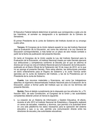 16	
  
	
  
El Ejecutivo Federal deberá determinar el periodo que corresponda a cada uno de
los miembros, al someter su designación a la aprobación de la Cámara de
Senadores.
El primer Presidente de la Junta de Gobierno del Instituto durará en su encargo
cuatro años.
Tercero. El Congreso de la Unión deberá expedir la Ley del Instituto Nacional
para la Evaluación de la Educación, así como las reformas a la Ley General de
Educación correspondientes, a más tardar en un plazo de seis meses contado a
partir de la fecha de publicación del presente Decreto.
En tanto el Congreso de la Unión expide la Ley del Instituto Nacional para la
Evaluación de la Educación, el Instituto Nacional creado por este Decreto ejercerá
sus atribuciones y competencia conforme al Decreto por el que se reforma el
diverso por el que se crea el Instituto Nacional para la Evaluación de la Educación,
publicado en el Diario Oficial de la Federación del 16 de mayo de 2012, en lo que
no se oponga al presente Decreto. Para estos efectos, las atribuciones previstas
en dicho ordenamiento para el Órgano de Gobierno y la Junta Técnica serán
ejercidas por la Junta de Gobierno del Instituto, y las de la Presidencia por el
Presidente de la Junta de Gobierno.
Cuarto. Los recursos materiales y financieros, así como los trabajadores
adscritos al organismo descentralizado Instituto Nacional para la Evaluación de la
Educación, pasan a formar parte del Instituto que se crea en los términos del
presente Decreto.
Quinto. Para el debido cumplimiento de lo dispuesto por los artículos 3o. y 73,
fracción XXV, de esta Constitución, el Congreso de la Unión y las autoridades
competentes deberán prever al menos lo siguiente:
I. La creación de un Sistema de Información y Gestión Educativa. Al efecto,
durante el año 2013 el Instituto Nacional de Estadística y Geografía realizará
un censo de escuelas, maestros y alumnos, que permita a la autoridad tener
en una sola plataforma los datos necesarios para la operación del sistema
educativo y que, a su vez, permita una comunicación directa entre los
directores de escuela y las autoridades educativas;
 