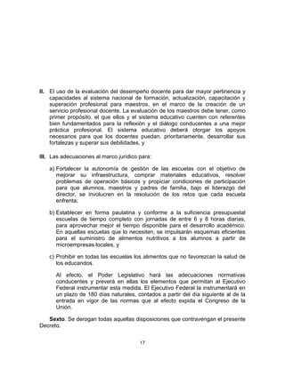 17	
  
	
  
II. El uso de la evaluación del desempeño docente para dar mayor pertinencia y
capacidades al sistema nacional de formación, actualización, capacitación y
superación profesional para maestros, en el marco de la creación de un
servicio profesional docente. La evaluación de los maestros debe tener, como
primer propósito, el que ellos y el sistema educativo cuenten con referentes
bien fundamentados para la reflexión y el diálogo conducentes a una mejor
práctica profesional. El sistema educativo deberá otorgar los apoyos
necesarios para que los docentes puedan, prioritariamente, desarrollar sus
fortalezas y superar sus debilidades, y
III. Las adecuaciones al marco jurídico para:
a) Fortalecer la autonomía de gestión de las escuelas con el objetivo de
mejorar su infraestructura, comprar materiales educativos, resolver
problemas de operación básicos y propiciar condiciones de participación
para que alumnos, maestros y padres de familia, bajo el liderazgo del
director, se involucren en la resolución de los retos que cada escuela
enfrenta;
b) Establecer en forma paulatina y conforme a la suficiencia presupuestal
escuelas de tiempo completo con jornadas de entre 6 y 8 horas diarias,
para aprovechar mejor el tiempo disponible para el desarrollo académico.
En aquellas escuelas que lo necesiten, se impulsarán esquemas eficientes
para el suministro de alimentos nutritivos a los alumnos a partir de
microempresas locales, y
c) Prohibir en todas las escuelas los alimentos que no favorezcan la salud de
los educandos.
Al efecto, el Poder Legislativo hará las adecuaciones normativas
conducentes y preverá en ellas los elementos que permitan al Ejecutivo
Federal instrumentar esta medida. El Ejecutivo Federal la instrumentará en
un plazo de 180 días naturales, contados a partir del día siguiente al de la
entrada en vigor de las normas que al efecto expida el Congreso de la
Unión.
Sexto. Se derogan todas aquellas disposiciones que contravengan el presente
Decreto.
 