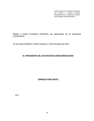 18	
  
	
  
Reitero a Usted, Ciudadano Presidente, las seguridades de mi distinguida
consideración.
En la Ciudad de México, Distrito Federal, a 10 de diciembre de 2012.
EL PRESIDENTE DE LOS ESTADOS UNIDOS MEXICANOS
ENRIQUE PEÑA NIETO
HCC
Hoja de firma de la Iniciativa de Decreto
que reforma y adiciona diversas
disposiciones de la Constitución Política
de los Estados Unidos Mexicanos.	
  
 
