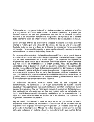 3	
  
	
  
Si bien debe ser una constante la calidad de la educación que se brinda a la niñez
y a la juventud, el Estado debe tutelar, de manera prioritaria, a quienes por
razones diversas no han sido plenamente incluidos en el Sistema Educativo
Nacional o se encuentran francamente marginados. El imperativo de la calidad
debe alcanzar a todos los niños y jóvenes en el marco de una educación inclusiva.
Desde diversos ámbitos de expresión la sociedad mexicana hace cada día más
intenso el reclamo por una educación de calidad. Se trata de una preocupación
fundada, toda vez que a lo largo de la historia los mexicanos hemos adquirido
conciencia y hemos podido apreciar el valor que la educación representa para la
satisfacción de los anhelos de justicia y desarrollo.
Es claro que el cumplimiento de las obligaciones del Estado exige que el sistema
educativo se encuentre en condiciones de proporcionar una educación que cumpla
con los fines establecidos en la Carta Magna. Los propósitos de impulsar el
mejoramiento de la calidad de la educación han debido recorrer diversos caminos
que van desde las modificaciones al orden jurídico, hasta los acuerdos de
voluntades entre el Ejecutivo Federal, los ejecutivos estatales y la organización
sindical reconocida como titular de las relaciones colectivas de trabajo, en el caso
de la educación básica, y de las diversas dependencias y organismos que brindan
educación media superior. Por su parte, las decisiones públicas respectivas se
han orientado tanto a la distribución de competencias entre los tres órdenes de
gobierno, como al establecimiento de nuevos métodos y procedimientos referidos
al funcionamiento del Sistema Educativo Nacional.
La evaluación educativa, instituida como parte de esa búsqueda de
transformación, ha contribuido a un mejor conocimiento de nuestro sistema
educativo y ha proporcionado nuevos elementos que permiten entender con mayor
claridad lo mucho que hay por hacer para mejorar el aprendizaje de los alumnos.
Las evaluaciones internacionales en las que nuestro país ha participado han
hecho posible la comparación de nuestra realidad con las de otras naciones. Los
retos son especialmente serios en la atención a los alumnos que provienen de
hogares en condiciones de pobreza.
Hoy se cuenta con información sobre los aspectos en los que se hace necesario
emprender nuevos esfuerzos destinados a la adquisición de las fortalezas que se
requieren y que la propia educación puede proveer. La sociedad sabe bien que
gran parte de los logros que México ha podido alcanzar tienen que ver con los
esfuerzos realizados en materia educativa; entiende también que muchos de los
 