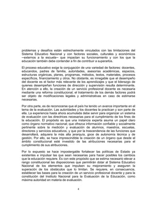 4	
  
	
  
problemas y desafíos están estrechamente vinculados con las limitaciones del
Sistema Educativo Nacional y con factores sociales, culturales y económicos
─externos a la escuela─ que impactan su funcionamiento y con los que la
educación también debe contender a fin de contribuir a superarlos.
El proceso educativo exige la conjugación de una variedad de factores: docentes,
educandos, padres de familia, autoridades, asesorías académicas, espacios,
estructuras orgánicas, planes, programas, métodos, textos, materiales, procesos
específicos, financiamiento y otros. No obstante, es innegable que el desempeño
del docente es el factor más relevante de los aprendizajes y que el liderazgo de
quienes desempeñan funciones de dirección y supervisión resulta determinante.
En atención a ello, la creación de un servicio profesional docente es necesaria
mediante una reforma constitucional; el tratamiento de los demás factores podrá
ser objeto de modificaciones legales y administrativas en caso de estimarse
necesarias.
Por otra parte, es de reconocerse que el país ha tenido un avance importante en el
tema de la evaluación. Las autoridades y los docentes la practican y son parte de
ella. La experiencia hasta ahora acumulada debe servir para organizar un sistema
de evaluación con las directrices necesarias para el cumplimiento de los fines de
la educación. El propósito es que una instancia experta asuma un papel claro
como órgano normativo nacional; que ofrezca información confiable y socialmente
pertinente sobre la medición y evaluación de alumnos, maestros, escuelas,
directores y servicios educativos, y que por la trascendencia de las funciones que
desarrollará, adquiera la más alta jerarquía, goce de autonomía técnica y de
gestión. Por ello, se hace imprescindible la creación de un órgano que desde el
ámbito constitucional esté investido de las atribuciones necesarias para el
cumplimiento de sus atribuciones.
Por lo expuesto se hace impostergable fortalecer las políticas de Estado ya
existentes e impulsar las que sean necesarias para hacer posibles los cambios
que la educación requiere. Es con este propósito que se estima necesario elevar a
rango constitucional las disposiciones que permitirán dotar al Sistema Educativo
Nacional de los elementos que impulsen su mejoramiento y aseguren la
superación de los obstáculos que lo limitan. Se requiere, en consecuencia,
establecer las bases para la creación de un servicio profesional docente y para la
constitución del Instituto Nacional para la Evaluación de la Educación, como
máxima autoridad en materia de evaluación.
 