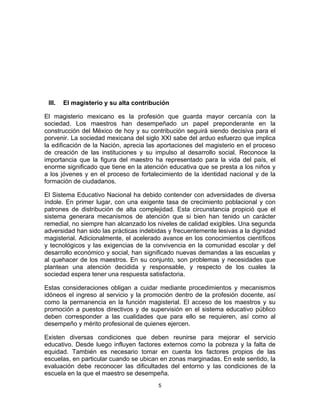 5	
  
	
  
III. El magisterio y su alta contribución
El magisterio mexicano es la profesión que guarda mayor cercanía con la
sociedad. Los maestros han desempeñado un papel preponderante en la
construcción del México de hoy y su contribución seguirá siendo decisiva para el
porvenir. La sociedad mexicana del siglo XXI sabe del arduo esfuerzo que implica
la edificación de la Nación, aprecia las aportaciones del magisterio en el proceso
de creación de las instituciones y su impulso al desarrollo social. Reconoce la
importancia que la figura del maestro ha representado para la vida del país, el
enorme significado que tiene en la atención educativa que se presta a los niños y
a los jóvenes y en el proceso de fortalecimiento de la identidad nacional y de la
formación de ciudadanos.
El Sistema Educativo Nacional ha debido contender con adversidades de diversa
índole. En primer lugar, con una exigente tasa de crecimiento poblacional y con
patrones de distribución de alta complejidad. Esta circunstancia propició que el
sistema generara mecanismos de atención que si bien han tenido un carácter
remedial, no siempre han alcanzado los niveles de calidad exigibles. Una segunda
adversidad han sido las prácticas indebidas y frecuentemente lesivas a la dignidad
magisterial. Adicionalmente, el acelerado avance en los conocimientos científicos
y tecnológicos y las exigencias de la convivencia en la comunidad escolar y del
desarrollo económico y social, han significado nuevas demandas a las escuelas y
al quehacer de los maestros. En su conjunto, son problemas y necesidades que
plantean una atención decidida y responsable, y respecto de los cuales la
sociedad espera tener una respuesta satisfactoria.
Estas consideraciones obligan a cuidar mediante procedimientos y mecanismos
idóneos el ingreso al servicio y la promoción dentro de la profesión docente, así
como la permanencia en la función magisterial. El acceso de los maestros y su
promoción a puestos directivos y de supervisión en el sistema educativo público
deben corresponder a las cualidades que para ello se requieren, así como al
desempeño y mérito profesional de quienes ejercen.
Existen diversas condiciones que deben reunirse para mejorar el servicio
educativo. Desde luego influyen factores externos como la pobreza y la falta de
equidad. También es necesario tomar en cuenta los factores propios de las
escuelas, en particular cuando se ubican en zonas marginadas. En este sentido, la
evaluación debe reconocer las dificultades del entorno y las condiciones de la
escuela en la que el maestro se desempeña.
 