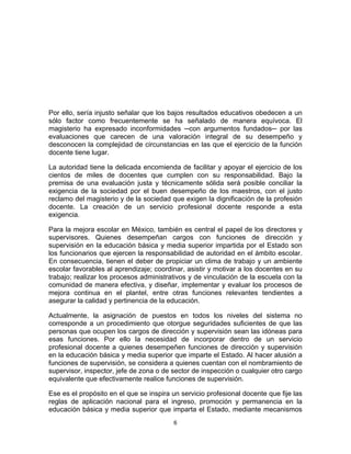 6	
  
	
  
Por ello, sería injusto señalar que los bajos resultados educativos obedecen a un
sólo factor como frecuentemente se ha señalado de manera equívoca. El
magisterio ha expresado inconformidades ─con argumentos fundados─ por las
evaluaciones que carecen de una valoración integral de su desempeño y
desconocen la complejidad de circunstancias en las que el ejercicio de la función
docente tiene lugar.
La autoridad tiene la delicada encomienda de facilitar y apoyar el ejercicio de los
cientos de miles de docentes que cumplen con su responsabilidad. Bajo la
premisa de una evaluación justa y técnicamente sólida será posible conciliar la
exigencia de la sociedad por el buen desempeño de los maestros, con el justo
reclamo del magisterio y de la sociedad que exigen la dignificación de la profesión
docente. La creación de un servicio profesional docente responde a esta
exigencia.
Para la mejora escolar en México, también es central el papel de los directores y
supervisores. Quienes desempeñan cargos con funciones de dirección y
supervisión en la educación básica y media superior impartida por el Estado son
los funcionarios que ejercen la responsabilidad de autoridad en el ámbito escolar.
En consecuencia, tienen el deber de propiciar un clima de trabajo y un ambiente
escolar favorables al aprendizaje; coordinar, asistir y motivar a los docentes en su
trabajo; realizar los procesos administrativos y de vinculación de la escuela con la
comunidad de manera efectiva, y diseñar, implementar y evaluar los procesos de
mejora continua en el plantel, entre otras funciones relevantes tendientes a
asegurar la calidad y pertinencia de la educación.
Actualmente, la asignación de puestos en todos los niveles del sistema no
corresponde a un procedimiento que otorgue seguridades suficientes de que las
personas que ocupen los cargos de dirección y supervisión sean las idóneas para
esas funciones. Por ello la necesidad de incorporar dentro de un servicio
profesional docente a quienes desempeñen funciones de dirección y supervisión
en la educación básica y media superior que imparte el Estado. Al hacer alusión a
funciones de supervisión, se considera a quienes cuentan con el nombramiento de
supervisor, inspector, jefe de zona o de sector de inspección o cualquier otro cargo
equivalente que efectivamente realice funciones de supervisión.
Ese es el propósito en el que se inspira un servicio profesional docente que fije las
reglas de aplicación nacional para el ingreso, promoción y permanencia en la
educación básica y media superior que imparta el Estado, mediante mecanismos
 