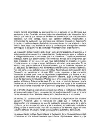 8	
  
	
  
imparte tendrá garantizada su permanencia en el servicio en los términos que
establezca la ley. Para ello, se deberá atender a las obligaciones inherentes de la
función que realiza, que derivan de los fines de la educación que la Constitución
establece. En este sentido, habrá que construir criterios, mecanismos e
instrumentos de evaluación que permitan una valoración integral del desempeño
docente y consideren la complejidad de circunstancias en las que el ejercicio de la
función tiene lugar. Una evaluación sólida y confiable para el magisterio también
servirá para el otorgamiento de estímulos y reconocimientos a los maestros.
La evaluación de los maestros debe tener, como primer propósito, el que ellos y el
sistema educativo cuenten con referentes bien fundamentados para la reflexión y
el diálogo conducentes a una mejor práctica profesional. Cuando se encuentren
fortalezas habrá que desarrollarlas y encontrar los medios para compartirlas con
otros maestros; en los casos en que haya debililidades los maestros deberán,
prioritariamente, encontrar el apoyo del sistema educativo para superarlas. En tal
sentido, será preciso reforzar el acompañamiento que los docentes requieran en
las escuelas, así como los demás elementos que favorecen su formación continua.
Por otra parte, es de señalarse que el Instituto Nacional para la Evaluación de la
Educación se estableció en el año 2002 como respuesta a las crecientes
demandas sociales para crear un organismo independiente que llevara a cabo
evaluaciones confiables del Sistema Educativo Nacional. Bajo el actual marco
legal, la Secretaría de Educación Pública es el único órgano con autoridad para
evaluar el Sistema Educativo Nacional. Por su parte, el Instituto Nacional para la
Evaluación de la Educación es un organismo auxiliar que apoya a las autoridades
en las evaluaciones escolares y en el diseño de programas y acciones educativas.
En el ámbito educativo existe el consenso de que ahora el Instituto sea fortalecido
y transformado en un órgano con capacidad para actuar con autonomía en la toma
de decisiones técnicas, relativas a la medición y evaluación de la educación.
El artículo 3o. constitucional prevé en lo esencial la organización del Sistema
Educativo Nacional. Dada la relevancia del papel que el Instituto ha de
desempeñar y la importancia de que la evaluación educativa goce de la plena
confianza de los actores educativos y de la sociedad, es necesario conferirle la
jerarquía que le corresponde. Por ello, la propuesta de reforma objeto de esta
Iniciativa consiste en elevar a rango constitucional la autonomía del Instituto.
La autonomía del Instituto Nacional para la Evaluación de la Educación le permitirá
constituirse en una entidad confiable que informe objetivamente, asesore y fije
 