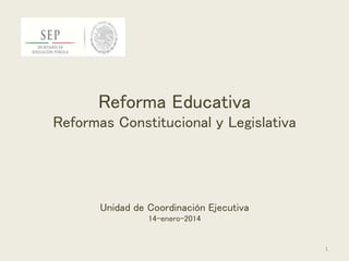 Reforma Educativa
Reformas Constitucional y Legislativa
Unidad de Coordinación Ejecutiva
14-enero-2014
1
 