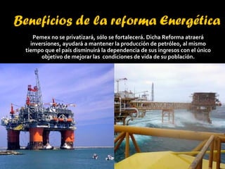 Pemex no se privatizará, sólo se fortalecerá. Dicha Reforma atraerá inversiones, ayudará a mantener la producción de petróleo, al mismo tiempo que el país disminuirá la dependencia de sus ingresos con el único objetivo de mejorar las  condiciones de vida de su población. 