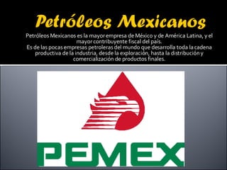 Petróleos Mexicanos es la mayor empresa de México y de América Latina, y el mayor contribuyente fiscal del país. Es de las pocas empresas petroleras del mundo que desarrolla toda la cadena productiva de la industria, desde la exploración, hasta la distribución y comercialización de productos finales. 