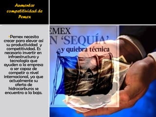 Pemex necesita crecer para elevar así  su productividad  y competitividad. Es necesario invertir en  infraestructura y tecnología que ayuden a la empresa a ser capaz de competir a nivel internacional, ya que actualmente su oferta de hidrocarburos se encuentra a la baja. 