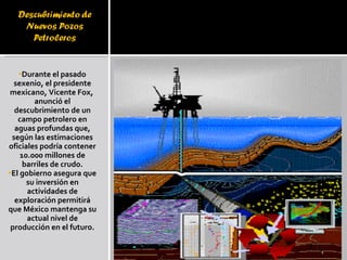 Durante el pasado sexenio, el presidente mexicano, Vicente Fox,  anunció el descubrimiento de un campo petrolero en aguas profundas que, según las estimaciones oficiales podría contener 10.000 millones de barriles de crudo. El gobierno asegura que su inversión en actividades de exploración permitirá que México mantenga su actual nivel de producción en el futuro. 