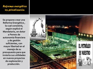 Se propone crear una  Reforma Energética , la cual consistirá, según explicó el Mandatario, en dotar a Pemex de autonomía financiera y de gestión suficientes, con mayor libertad en el manejo de su presupuesto para que invierta sus utilidades en nuevos proyectos de exploración y producción.  