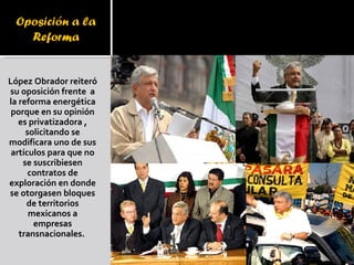 López Obrador reiteró su oposición frente  a la reforma energética porque en su opinión es privatizadora , solicitando se modificara uno de sus artículos para que no se suscribiesen contratos de exploración en donde se otorgasen bloques de territorios mexicanos a empresas transnacionales.    