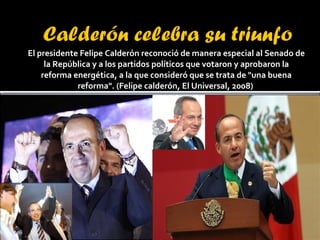 El presidente Felipe Calderón reconoció de manera especial al Senado de la República y a los partidos políticos que votaron y aprobaron la reforma energética, a la que consideró que se trata de "una buena reforma". (Felipe calderón, El Universal, 2008)  