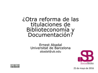 25 de mayo de 2016
¿Otra reforma de las
titulaciones de
Biblioteconomía y
Documentación?
Ernest Abadal
Universitat de Barcelona
abadal@ub.edu
 