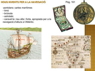 NOUS INVENTS PER A LA NAVEGACIÓ portolans: cartes marítimes timó brúixola astrolabi. caravel·la: nau alta i forta, apropiada per a la navegació d’altura a l’Atlàntic.  Pàg. 161 