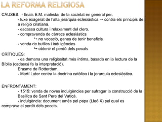 CAUSES:  - finals E.M. malestar de la societat en general per: - luxe exagerat de l’alta jerarquia eclesiàstica    contra els principis de l a religió cristiana. - escassa cultura i relaxament del clero. - compravenda de càrrecs eclesiàstics    no vocació, ganes de tenir beneficis - venda de butlles i indulgències    obtenir el perdó dels pecats CRÍTIQUES: - es demana una religiositat més íntima, basada en la  lectura de la Bíblia (cadascú fa la interpretació).  Erasme de Rotterdam. - Martí Luter contra la doctrina catòlica i la jerarquia eclesiàstica. ENFRONTAMENT: - 1515: venda de noves indulgències per sufragar la construcció de la  Basílica de Sant Pere del Vaticà. - indulgència: document emès pel papa (Lleó X) pel qual es  comprava el perdó dels pecats. 
