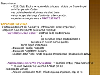 Denominació: - 1529: Dieta Espira    reunió dels prínceps i ciutats del Sacre Imperi  amb l’emperador Carles. - es prohibeixen les doctrines de Martí Luter.  - els prínceps alemanys s’enfronten a l’emperador. - opositors coneguts com a  PROTESTANTS EXPANSIÓ REFORMA s’extén ràpidament per Alemanya (enfrontament amb l’emperador). sorgeixen nous moviments de reforma religiosa: Calvinisme (Joan Calví)    doctrina de la predestinació   les persones estan condemnades o  salvades en néixer, sense que les  obres siguin importants. - difusió per França: hugonots  - difusió per Anglaterra: puritans - Escòcia: John Knox: funda església presbiteriana (basada idees Calví) Anglicanisme (Enric VIII d’Anglaterra)    conflicte amb el Papa (Climent VII)    es volia divorciar de Caterina d’Aragó (tia de  l’emperador Carles) - Acta de Supremacía 1534: crea l’Església anglicana, cap: el rei 