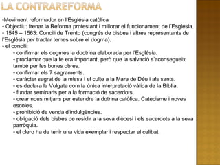 Moviment reformador en l’Església catòlica Objectiu: frenar la Reforma protestant i millorar el funcionament de l’Església. 1545 – 1563: Concili de Trento (congrés de bisbes i altres representants de l’Església per tractar temes sobre el dogma). el concili: confirmar els dogmes la doctrina elaborada per l’Església. proclamar que la fe era important, però que la salvació s’aconsegueix també per les bones obres. confirmar els 7 sagraments. caràcter sagrat de la missa i el culte a la Mare de Déu i als sants. es declara la Vulgata com la única interpretació vàlida de la Bíblia. fundar seminaris per a la formació de sacerdots. crear nous mitjans per estendre la dotrina catòlica. Catecisme i noves escoles. prohibició de venda d’indulgències. obligació dels bisbes de residir a la seva diòcesi i els sacerdots a la seva parròquia. el clero ha de tenir una vida exemplar i respectar el celibat. 