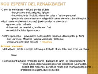 Canvi de mentalitat    difusió per les ciutats  - burgesia consolida riquesa i poder. - importància de l’individualisme i el culte a l’esforç personal. - procés de secularització    religió NO centre de vida cultural i espiritual. Ideal home renaixement: cortesà (text cavaller renaixentista) guerrer culte i refinats interessat per la música, les lletres i l’art envoltat d’artistes i pensadors. Nobles i prínceps    governants de les ciutats italianes (dibuix palau p. 132) Ex: Llorenç el Magnífic (família Mèdici de Florència) impulsors renovació artística     mecenes Artistes i mecenes Edat Mitjana: artista = simple artesà que treballa al seu taller i no firma les obres. canvi - Renaixement: artistes firmen les obres i busquen la fama i el reconeixement    molt cultes, desenvolupen diverses disciplines (Leonardo). - suport dels mecenes: persones riques que finançaven les obres i  protegien els autors. (Ex: els Mèdici) 
