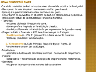 Canvi de mentalitat en l’art    inspiració en els models artístics de l’antiguitat. Recuperen formes simples i harmonioses de l’art grec i romà. Rebuig a la grandiositat i abundant decoració del gòtic. Ésser humà es converteix en el centre de l’art. Es plasma l’ideal de bellesa. Interès per l’estudi de la naturalesa i l’anatomia humana. Temàtica: escenes bíbliques i imatges de sants. temes profans inspirats en la mitologia clàssica. també proliferen els retrats (interès per representar la figura humana) Sorgeix a Itàlia a finals del s.XIV, i es desenvolupa en 2 etapes: Quattrocento  (s. XV). El gran centre cultural va ser la ciutat de Florència. Impulsors: família Medici. 2.  Cinquecento  (s.XVI). Principal focus de difusió: Roma. El Renaixement s’estén per tot Europa. NOVA CONCEPCIÓ D’ART Arquitectura:  assimilar la bellesa a la simplicitat de línies i harmonia de proporcions. Pintors:  perspectiva    fonamentada en regles de proporcionalitat matemàtica. Escultors:  recuperen la proporció dels cànons del classicisme. 