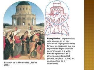 Perspectiva :  Representació dels objectes en un pla, conservant la proporció de les formes, les distàncies que les separen i la disposició en la que s’ofereixen a la vista. Permet representar les 3 dimensions de la realitat (alçada, amplada i volum) en una superfície de 2 dimensions. Esposori de la Mare de Déu, Rafael (1504) 