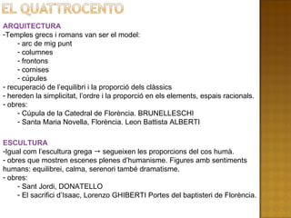 ARQUITECTURA Temples grecs i romans van ser el model: arc de mig punt columnes frontons cornises  cúpules recuperació de l’equilibri i la proporció dels clàssics hereden la simplicitat, l’ordre i la proporció en els elements, espais racionals. obres: Cúpula de la Catedral de Florència. BRUNELLESCHI Santa Maria Novella, Florència. Leon Battista ALBERTI ESCULTURA Igual com l’escultura grega    segueixen les proporcions del cos humà. obres que mostren escenes plenes d’humanisme. Figures amb sentiments humans: equilibrei, calma, serenori també dramatisme. obres: Sant Jordi, DONATELLO El sacrifici d’Isaac, Lorenzo GHIBERTI Portes del baptisteri de Florència. 