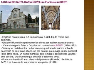 FAÇANA DE SANTA MARIA NOVELLA (Florència) ALBERTI - Església construïda al s.X i ampliada al s. XIII. És de l’ordre dels dominics. - Giovanni Rucellai va patrocinar les obres per acabar aquesta façana. - Va encarregar la feina a l'arquitecte i humanista  ALBERTI  (1404-1472) Disseny: el portal central, la banda amb quadrats de marbre sobre la decoració de cent anys abans, un cos central que amaga la nau principal i que conté l'òcul, un frontó triangular que remata el conjunt i les volutes dels costats, una invenció que després s'estendria arreu.  Porta una inscripció amb el nom del promotor (Rucellai) i la data de 1470. Les llunetes de les portes es van pintar el 1616. 