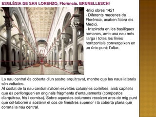 ESGLÉSIA DE SAN LORENZO, Florència. BRUNELLESCHI La nau central és coberta d'un sostre arquitravat, mentre que les naus laterals són voltades.  Al costat de la nau central s'alcen esveltes columnes corínties, amb capitells que es perllonguen en originals fragments d'entaulaments (compostos d'arquitrau, fris i cornisa). Sobre aquestes columnes recolzen arcs de mig punt que col·laboren a sostenir el cos de finestres superior i la coberta plana que corona la nau central.  Inici obres 1421 Diferents mecenes de Florència, acaben l’obra els Mèdici. Inspirada en les basíliques romanes, amb una nau més llarga i totes les línies horitzontals convergeixen en un únic punt: l’altar.  