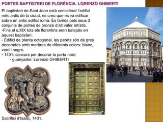 PORTES BAPTISTERI DE FLORÈNCIA. LORENZO GHIBERTI El baptisteri de Sant Joan està considerat l’edifici més antic de la ciutat, es creu que es va edificar sobre un antic edifici romà. És famós pels seus 3 conjunts de portes de bronze d’alt valor artístic. Fins el s.XIX tots els florentins eren batejats en aquest baptisteri. Edifici de planta octogonal, les parets són de gres decorades amb marbres de diferents colors: blanc, verd i negre. 1401: concurs per decorar la porta nord guanyador: Lorenzo GHIBERTI Sacrifici d’Isaac, 1401. 