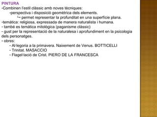 PINTURA Combinen l’estil clàssic amb noves tècniques:  perspectiva i disposició geomètrica dels elements.    permet representar la profunditat en una superfície plana. temàtica: religiosa, expressada de manera naturalista i humana. també es temàtica mitològica (paganisme clàssic) gust per la representació de la naturalesa i aprofundiment en la psicologia dels personatges. obres: Al·legoria a la primavera. Naixement de Venus. BOTTICELLI Trinitat. MASACCIO Flagel·lació de Crist. PIERO DE LA FRANCESCA 