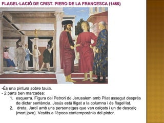 FLAGEL·LACIÓ DE CRIST. PIERO DE LA FRANCESCA (1460) És una pintura sobre taula. 2 parts ben marcades: esquerra. Figura del Petrori de Jerusalem amb Pilat assegut després de dictar sentència. Jesús està lligat a la columna i és flagel·lat. dreta. Jardí amb uns personatges que van calçats i un de descalç (mort jove). Vestits a l’època contemporània del pintor. 