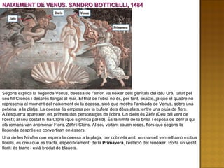 NAIXEMENT DE VENUS. SANDRO BOTTICELLI, 1484 Segons explica la llegenda Venus, deessa de l'amor, va néixer dels genitals del déu Urà, tallat pel seu fill Cronos i després llançat al mar. El títol de l'obra no és, per tant, exacte, ja que el quadre no representa el moment del naixement de la deessa, sinó que mostra l'arribada de Venus, sobre una petxina, a la platja. La deessa és empesa per la bufera dels déus alats, entre una pluja de flors. A l'esquerra apareixen els primers dos personatges de l'obra. Un d'ells és Zèfir (Déu del vent de l'oest); al seu costat hi ha Cloris (que significa pàl·lid). És la nimfa de la brisa i esposa de Zèfir a qui els romans van anomenar Flora. Zèfir i Cloris. Al seu voltant cauen roses, flors que segons la llegenda després es convertiran en éssers. Una de les Nimfes que espera la deessa a la platja, per cobrir-la amb un mantell vermell amb motius florals, es creu que es tracta, específicament, de la  Primavera , l'estació del renéixer. Porta un vestit florit: és blanc i està brodat de blauets. 